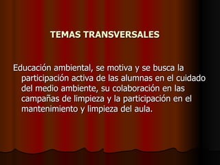 TEMAS TRANSVERSALES Educación ambiental, se motiva y se busca la participación activa de las alumnas en el cuidado del medio ambiente, su colaboración en las campañas de limpieza y la participación en el mantenimiento y limpieza del aula. 