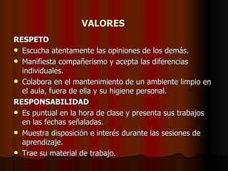 VALORES RESPETO Escucha atentamente las opiniones de los demás. Manifiesta compañerismo y acepta las diferencias individuales. Colabora en el mantenimiento de un ambiente limpio en el aula, fuera de ella y su higiene personal. RESPONSABILIDAD Es puntual en la hora de clase y presenta sus trabajos en las fechas señaladas. Muestra disposición e interés durante las sesiones de aprendizaje. Trae su material de trabajo. 