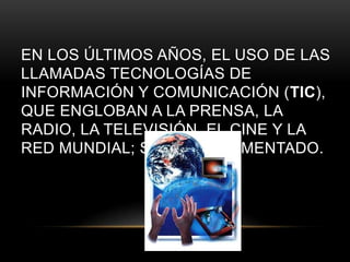 EN LOS ÚLTIMOS AÑOS, EL USO DE LAS
LLAMADAS TECNOLOGÍAS DE
INFORMACIÓN Y COMUNICACIÓN (TIC),
QUE ENGLOBAN A LA PRENSA, LA
RADIO, LA TELEVISIÓN, EL CINE Y LA
RED MUNDIAL; SE HA INCREMENTADO.
 