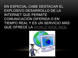 EN ESPECIAL CABE DESTACAR EL
EXPLOSIVO DESARROLLO DE LA
INTERNET QUE PERMITE
COMUNICACIÓN DIFERIDA O EN
TIEMPO REAL Y ES UN SERVICIO MÁS
QUE OFRECE LA WORLD WIDE WEB.
 