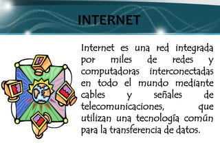 INTERNET
Internet es una red integrada
por     miles    de     redes    y
computadoras interconectadas
en todo el mundo mediante
cables      y      señales      de
telecomunicaciones,           que
utilizan una tecnología común
para la transferencia de datos.
 