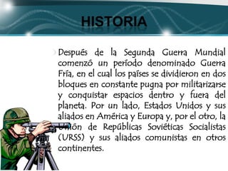 HISTORIA

Después de la Segunda Guerra Mundial
comenzó un período denominado Guerra
Fría, en el cual los países se dividieron en dos
bloques en constante pugna por militarizarse
y conquistar espacios dentro y fuera del
planeta. Por un lado, Estados Unidos y sus
aliados en América y Europa y, por el otro, la
Unión de Repúblicas Soviéticas Socialistas
(URSS) y sus aliados comunistas en otros
continentes.
 