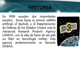HISTORIA
En 1958 suceden dos importantes
eventos : Rusia lanza su primer satélite
artificial, el Sputnik, y el Departamento
de Defensa de los Estados Unidos crea la
Advanced Research Projects Agency
(ARPA), con la idea de hacer de ese país
un líder en tecnología militar. Esta
agencia posteriormente se llamaría
DARPA.
 