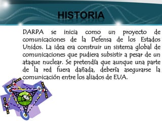 HISTORIA
DARPA se inicia como un proyecto de
comunicaciones de la Defensa de los Estados
Unidos. La idea era construir un sistema global de
comunicaciones que pudiera subsistir a pesar de un
ataque nuclear. Se pretendía que aunque una parte
de la red fuera dañada, debería asegurarse la
comunicación entre los aliados de EUA.
 