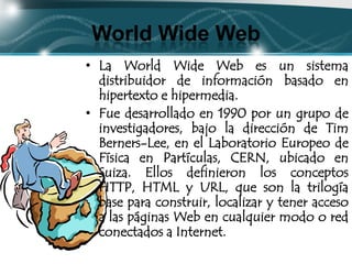 World Wide Web
• La World Wide Web es un sistema
  distribuidor de información basado en
  hipertexto e hipermedia.
• Fue desarrollado en 1990 por un grupo de
  investigadores, bajo la dirección de Tim
  Berners-Lee, en el Laboratorio Europeo de
  Física en Partículas, CERN, ubicado en
  Suiza. Ellos definieron los conceptos
  HTTP, HTML y URL, que son la trilogía
  base para construir, localizar y tener acceso
  a las páginas Web en cualquier modo o red
  conectados a Internet.
 