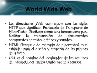 World Wide Web

• Las direcciones Web comienzan con las siglas
  HTTP que significan Protocolo de Transporte de
  HiperTexto. Diseñado como una herramienta para
  facilitar la transmisión de documentos
  compuestos de texto, gráficos y sonidos.
• HTML (lenguaje de marcado de hipertexto) es el
  estándar para el diseño y creación de las páginas
  de la Web.
• URL es el nombre del localizador de los recursos
  de Internet,Localizador Uniforme de Recursos.
 