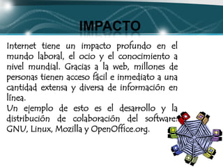 IMPACTO
Internet tiene un impacto profundo en el
mundo laboral, el ocio y el conocimiento a
nivel mundial. Gracias a la web, millones de
personas tienen acceso fácil e inmediato a una
cantidad extensa y diversa de información en
línea.
Un ejemplo de esto es el desarrollo y la
distribución de colaboración del software:
GNU, Linux, Mozilla y OpenOffice.org.
 