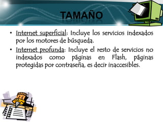TAMAÑO
• Internet superficial: Incluye los servicios indexados
  por los motores de búsqueda.
• Internet profunda: Incluye el resto de servicios no
  indexados como páginas en Flash, páginas
  protegidas por contraseña, es decir inaccesibles.
 