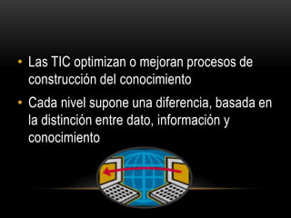 • Las TIC optimizan o mejoran procesos de
  construcción del conocimiento
• Cada nivel supone una diferencia, basada en
  la distinción entre dato, información y
  conocimiento
 