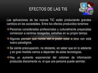 EFECTOS DE LAS TIS

Las aplicaciones de las nuevas TIC están produciendo grandes
cambios en las sociedades. Entre los efectos producidos tenemos:
Personas consideradas profesionales y culturalmente preparadas
 comienzan a sentirse resagadas, extrañas en su propio tiempo.
Algunas piensan que nunca van a poder estar a tono con este
 nuevo paradigma.
Se siente preocupación, no obstante, en saber que en lo adelante
 y en gran medida vamos a depender de estas tecnologías.
Hay un aumento exponencial del volúmen de información
 producida diariamente vs. el que una persona puede asimilar.
 