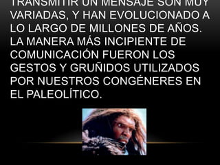 TRANSMITIR UN MENSAJE SON MUY
VARIADAS, Y HAN EVOLUCIONADO A
LO LARGO DE MILLONES DE AÑOS.
LA MANERA MÁS INCIPIENTE DE
COMUNICACIÓN FUERON LOS
GESTOS Y GRUÑIDOS UTILIZADOS
POR NUESTROS CONGÉNERES EN
EL PALEOLÍTICO.
 