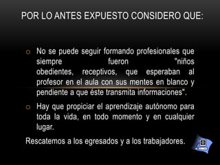 POR LO ANTES EXPUESTO CONSIDERO QUE:


o No se puede seguir formando profesionales que
  siempre               fueron              "niños
  obedientes, receptivos, que esperaban al
  profesor en el aula con sus mentes en blanco y
  pendiente a que éste transmita informaciones".
o Hay que propiciar el aprendizaje autónomo para
  toda la vida, en todo momento y en cualquier
  lugar.
Rescatemos a los egresados y a los trabajadores.
 