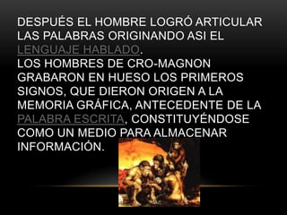 DESPUÉS EL HOMBRE LOGRÓ ARTICULAR
LAS PALABRAS ORIGINANDO ASI EL
LENGUAJE HABLADO.
LOS HOMBRES DE CRO-MAGNON
GRABARON EN HUESO LOS PRIMEROS
SIGNOS, QUE DIERON ORIGEN A LA
MEMORIA GRÁFICA, ANTECEDENTE DE LA
PALABRA ESCRITA, CONSTITUYÉNDOSE
COMO UN MEDIO PARA ALMACENAR
INFORMACIÓN.
 