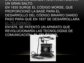 LAS COMUNICACIONES A DISTANCIA DIERAN
UN GRAN SALTO.
EN 1835 SURGE EL CÓDIGO MORSE, QUE
PROPORCIONÓ LA BASE PARA EL
DESARROLLO DEL CÓDIGO BINARIO DANDO
PASO PARA QUE EN 1837 SE DESARROLLARA
EL TELÉGRAFO.
EN1876, SE PATENTÓ UN APARATO QUE
REVOLUCIONARÍA LAS TECNOLOGÍAS DE
COMUNICACIÓN: EL TELÉFONO.
 
