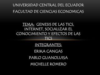 UNIVERSIDAD CENTRAL DEL ECUADOR
FACULTAD DE CIENCIAS ECONOMICAS


   TEMA: GENESIS DE LAS TICS,
    INTERNET, SOCIALIZAR EL
 CONOCIMIENTO Y EFECTOS DE LAS
              TICS
         INTEGRANTES:
         ERIKA CANGAS
       PABLO GUANOLUISA
       MICHELLE ROMERO
 