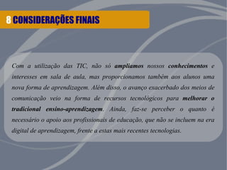 8 CONSIDERAÇÕES FINAIS 
Com a utilização das TIC, não só ampliamos nossos conhecimentos e 
interesses em sala de aula, mas proporcionamos também aos alunos uma 
nova forma de aprendizagem. Além disso, o avanço exacerbado dos meios de 
comunicação veio na forma de recursos tecnológicos para melhorar o 
tradicional ensino-aprendizagem. Ainda, faz-se perceber o quanto é 
necessário o apoio aos profissionais de educação, que não se incluem na era 
digital de aprendizagem, frente a estas mais recentes tecnologias. 
 