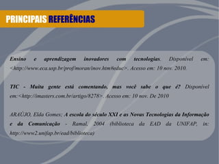 PRINCIPAIS REFERÊNCIAS 
Ensino e aprendizagem inovadores com tecnologias. Disponível em: 
<http://www.eca.usp.br/prof/moran/inov.htm#educ>. Acesso em: 10 nov. 2010. 
TIC - Muita gente está comentando, mas você sabe o que é? Disponível 
em:<http://imasters.com.br/artigo/8278>. Acesso em: 10 nov. De 2010 
ARAÚJO, Elda Gomes; A escola do século XXI e as Novas Tecnologias da Informação 
e da Comunicação - Ramal, 2004 (biblioteca da EAD da UNIFAP, in: 
http://www2.unifap.br/ead/biblioteca) 
 