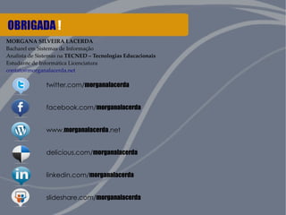 OBRIGADA ! 
MORGANA SILVEIRA LACERDA 
Bacharel em Sistemas de Informação 
Analista de Sistemas na TECNED – Tecnologias Educacionais 
Estudante de Informática Licenciatura 
contato@morganalacerda.net 
twitter.com/morganalacerda 
facebook.com/morganalacerda 
www.morganalacerda.net 
delicious.com/morganalacerda 
linkedin.com/morganalacerda 
slideshare.com/morganalacerda 
