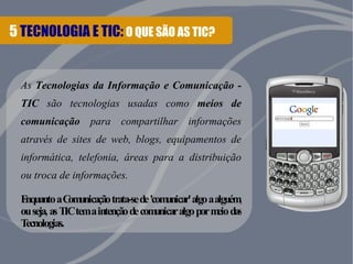 5 TECNOLOGIA E TIC: O QUE SÃO AS TIC? 
As Tecnologias da Informação e Comunicação - 
TIC são tecnologias usadas como meios de 
comunicação para compartilhar informações 
através de sites de web, blogs, equipamentos de 
informática, telefonia, áreas para a distribuição 
ou troca de informações. 
Enquanto a Comunicação trata-se de 'comunicar' algo a alguém, 
ou seja, as TIC tem a intenção de comunicar algo por meio das 
Tecnologias. 
 