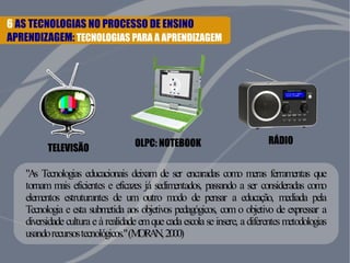 6 AS TECNOLOGIAS NO PROCESSO DE ENSINO 
APRENDIZAGEM: TECNOLOGIAS PARA A APRENDIZAGEM 
TELEVISÃO OLPC: NOTEBOOK RÁDIO 
"As Tecnologias educacionais deixam de ser encaradas como meras ferramentas que 
tornam mais eficientes e eficazes já sedimentados, passando a ser consideradas como 
elementos estruturantes de um outro modo de pensar a educação, mediada pela 
Tecnologia e esta submetida aos objetivos pedagógicos, com o objetivo de expressar a 
diversidade cultura e à realidade em que cada escola se insere, a diferentes metodologias 
usando recursos tecnológicos." (MORAN, 2000) 
 