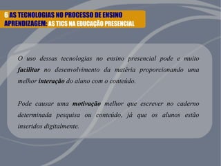 6 AS TECNOLOGIAS NO PROCESSO DE ENSINO 
APRENDIZAGEM: AS TICS NA EDUCAÇÃO PRESENCIAL 
O uso dessas tecnologias no ensino presencial pode e muito 
facilitar no desenvolvimento da matéria proporcionando uma 
melhor interação do aluno com o conteúdo. 
Pode causar uma motivação melhor que escrever no caderno 
determinada pesquisa ou conteúdo, já que os alunos estão 
inseridos digitalmente. 
 