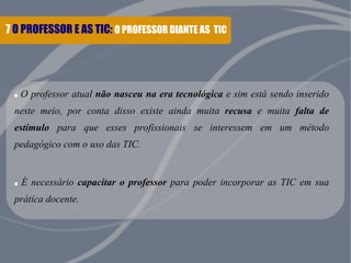 7 O PROFESSOR E AS TIC: O PROFESSOR DIANTE AS TIC
. O professor atual não nasceu na era tecnológica e sim está sendo inserido
neste meio, por conta disso existe ainda muita recusa e muita falta de
estímulo para que esses profissionais se interessem em um método
pedagógico com o uso das TIC.
. É necessário capacitar o professor para poder incorporar as TIC em sua
prática docente.
 