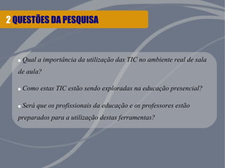 2 QUESTÕES DA PESQUISA
.Qual a importância da utilização das TIC no ambiente real de sala
de aula?
.Como estas TIC estão sendo exploradas na educação presencial?
.Será que os profissionais da educação e os professores estão
preparados para a utilização destas ferramentas?
 
