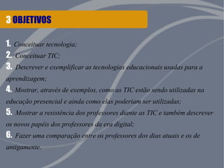 3 OBJETIVOS
1. Conceituar tecnologia;
2. Conceituar TIC;
3. Descrever e exemplificar as tecnologias educacionais usadas para a
aprendizagem;
4. Mostrar, através de exemplos, como as TIC estão sendo utilizadas na
educação presencial e ainda como elas poderiam ser utilizadas;
5. Mostrar a resistência dos professores diante as TIC e também descrever
os novos papéis dos professores da era digital;
6. Fazer uma comparação entre os professores dos dias atuais e os de
antigamente.
 