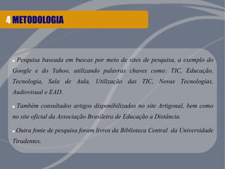 4 METODOLOGIA
. Pesquisa baseada em buscas por meio de sites de pesquisa, a exemplo do
Google e do Yahoo, utilizando palavras chaves como: TIC, Educação,
Tecnologia, Sala de Aula, Utilização das TIC, Novas Tecnologias,
Audiovisual e EAD.
. Também consultados artigos disponibilizados no site Artigonal, bem como
no site oficial da Associação Brasileira de Educação a Distância.
.Outra fonte de pesquisa foram livros da Biblioteca Central da Universidade
Tiradentes.
 