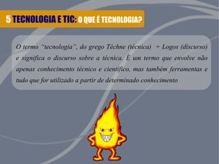 5 TECNOLOGIA E TIC: O QUE É TECNOLOGIA?
O termo “tecnologia”, do grego Téchne (técnica) + Logos (discurso)
e significa o discurso sobre a técnica. É um termo que envolve não
apenas conhecimento técnico e científico, mas também ferramentas e
tudo que for utilizado a partir de determinado conhecimento
 