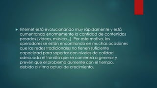  Internet está evolucionando muy rápidamente y está
aumentando enormemente la cantidad de contenidos
pesados (vídeos, música...). Por este motivo, los
operadores se están encontrando en muchas ocasiones
que las redes tradicionales no tienen suficiente
capacidad para soportar con niveles de calidad
adecuada el tránsito que se comienza a generar y
prevén que el problema aumente con el tiempo,
debido al ritmo actual de crecimiento.
 