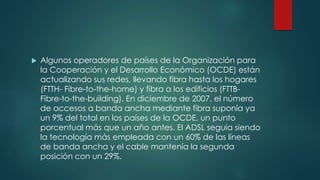  Algunos operadores de países de la Organización para
la Cooperación y el Desarrollo Económico (OCDE) están
actualizando sus redes, llevando fibra hasta los hogares
(FTTH- Fibre-to-the-home) y fibra a los edificios (FTTB-
Fibre-to-the-building). En diciembre de 2007, el número
de accesos a banda ancha mediante fibra suponía ya
un 9% del total en los países de la OCDE, un punto
porcentual más que un año antes. El ADSL seguía siendo
la tecnología más empleada con un 60% de las líneas
de banda ancha y el cable mantenía la segunda
posición con un 29%.
 