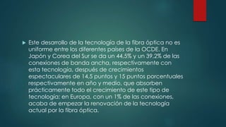  Este desarrollo de la tecnología de la fibra óptica no es
uniforme entre los diferentes países de la OCDE. En
Japón y Corea del Sur se da un 44,5% y un 39,2% de las
conexiones de banda ancha, respectivamente con
esta tecnología, después de crecimientos
espectaculares de 14,5 puntos y 15 puntos porcentuales
respectivamente en año y medio, que absorben
prácticamente todo el crecimiento de este tipo de
tecnología; en Europa, con un 1% de las conexiones,
acaba de empezar la renovación de la tecnología
actual por la fibra óptica.
 