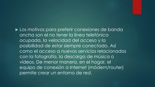  Los motivos para preferir conexiones de banda
ancha son el no tener la línea telefónica
ocupada, la velocidad del acceso y la
posibilidad de estar siempre conectado. Así
como el acceso a nuevos servicios relacionados
con la fotografía, la descarga de música o
vídeos. De menor manera, en el hogar, el
equipo de conexión a Internet (módem/router)
permite crear un entorno de red.
 