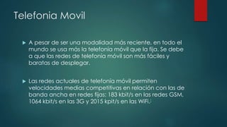 Telefonia Movil
 A pesar de ser una modalidad más reciente, en todo el
mundo se usa más la telefonía móvil que la fija. Se debe
a que las redes de telefonía móvil son más fáciles y
baratas de desplegar.
 Las redes actuales de telefonía móvil permiten
velocidades medias competitivas en relación con las de
banda ancha en redes fijas: 183 kbit/s en las redes GSM,
1064 kbit/s en las 3G y 2015 kpit/s en las WiFi.[
 