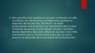  Esto permite a los usuarios un acceso a Internet con alta
movilidad, en vacaciones o posible para quienes no
disponen de acceso fijo. De hecho, se están
produciendo crecimientos muy importantes del acceso
a Internet de banda ancha desde móviles y también
desde dispositivos fijos pero utilizando acceso móvil. Este
crecimiento será un factor clave para dar un nuevo
paso en el desarrollo de la sociedad de la información.
 