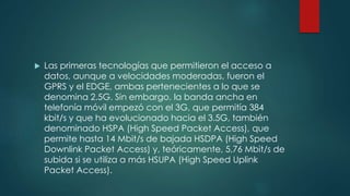  Las primeras tecnologías que permitieron el acceso a
datos, aunque a velocidades moderadas, fueron el
GPRS y el EDGE, ambas pertenecientes a lo que se
denomina 2.5G. Sin embargo, la banda ancha en
telefonía móvil empezó con el 3G, que permitía 384
kbit/s y que ha evolucionado hacia el 3.5G, también
denominado HSPA (High Speed Packet Access), que
permite hasta 14 Mbit/s de bajada HSDPA (High Speed
Downlink Packet Access) y, teóricamente, 5,76 Mbit/s de
subida si se utiliza a más HSUPA (High Speed Uplink
Packet Access).
 