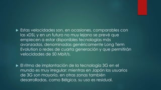  Estas velocidades son, en ocasiones, comparables con
las xDSL y en un futuro no muy lejano se prevé que
empiecen a estar disponibles tecnologías más
avanzadas, denominadas genéricamente Long Term
Evolution o redes de cuarta generación y que permitirán
velocidades de 50 Mbit/s.
 El ritmo de implantación de la tecnología 3G en el
mundo es muy irregular: mientras en Japón los usuarios
de 3G son mayoría, en otras zonas también
desarrolladas, como Bélgica, su uso es residual.
 
