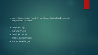  A continuación se analizan las diferentes redes de acceso
disponibles actuales:
 Telefonia Fija
 Banda Ancha
 Telefonia Movil
 Redes de Television
 Redes en el hogar.
 