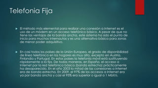 Telefonia Fija
 El método más elemental para realizar una conexión a Internet es el
uso de un módem en un acceso telefónico básico. A pesar de que no
tiene las ventajas de la banda ancha, este sistema ha sido el punto de
inicio para muchos internautas y es una alternativa básica para zonas
de menor poder adquisitivo.
 En casi todos los países de la Unión Europea, el grado de disponibilidad
de línea telefónica en los hogares es muy alto, excepto en Austria,
Finlandia y Portugal. En estos países la telefonía móvil está sustituyendo
rápidamente a la fija. De todas maneras, en España, el acceso a
Internet por la red telefónica básica (banda estrecha) prácticamente
ha desaparecido. En el año 2003 la mitad de las conexiones a Internet
era de banda estrecha. En 2009, el 97% de los accesos a Internet era
ya por banda ancha y casi el 95% era superior o igual a 1 Mbit/s.
 