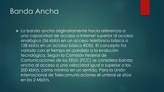 Banda Ancha
 La banda ancha originariamente hacía referencia a
una capacidad de acceso a Internet superior al acceso
analógico (56 kbit/s en un acceso telefónico básico o
128 kbit/s en un acceso básico RDSI). El concepto ha
variado con el tiempo en paralelo a la evolución
tecnológica. Según la Comisión Federal de
Comunicaciones de los EEUU (FCC) se considera banda
ancha al acceso a una velocidad igual o superior a los
200 kbit/s, como mínimo en un sentido. Para la Unión
Internacional de Telecomunicaciones el umbral se sitúa
en los 2 Mbit/s.
 
