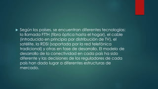  Según los países, se encuentran diferentes tecnologías:
la llamada FTTH (fibra óptica hasta el hogar), el cable
(introducido en principio por distribución de TV), el
satélite, la RDSI (soportada por la red telefónica
tradicional) y otras en fase de desarrollo. El modelo de
desarrollo de la conectividad en cada país ha sido
diferente y las decisiones de los reguladores de cada
país han dado lugar a diferentes estructuras de
mercado.
 