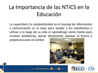 La Importancia de las NTICS en la
Educación
La capacidad y la competitividad en el manejo de información
y comunicación es la clave para ayudar a los estudiantes a
utilizar a lo largo de su vida el aprendizaje como medio para
resolver problemas, actuar éticamente, planear el futuro y
prepararse para el cambio
 