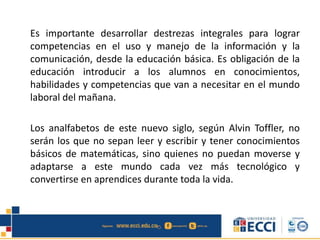 Es importante desarrollar destrezas integrales para lograr
competencias en el uso y manejo de la información y la
comunicación, desde la educación básica. Es obligación de la
educación introducir a los alumnos en conocimientos,
habilidades y competencias que van a necesitar en el mundo
laboral del mañana.
Los analfabetos de este nuevo siglo, según Alvin Toffler, no
serán los que no sepan leer y escribir y tener conocimientos
básicos de matemáticas, sino quienes no puedan moverse y
adaptarse a este mundo cada vez más tecnológico y
convertirse en aprendices durante toda la vida.
 