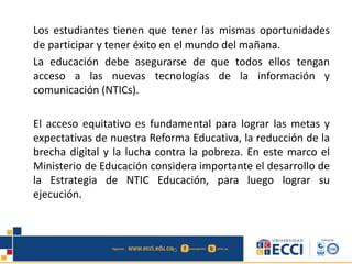 Los estudiantes tienen que tener las mismas oportunidades
de participar y tener éxito en el mundo del mañana.
La educación debe asegurarse de que todos ellos tengan
acceso a las nuevas tecnologías de la información y
comunicación (NTICs).
El acceso equitativo es fundamental para lograr las metas y
expectativas de nuestra Reforma Educativa, la reducción de la
brecha digital y la lucha contra la pobreza. En este marco el
Ministerio de Educación considera importante el desarrollo de
la Estrategia de NTIC Educación, para luego lograr su
ejecución.
 