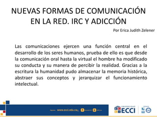 NUEVAS FORMAS DE COMUNICACIÓN
EN LA RED. IRC Y ADICCIÓN
Por Erica Judith Zelener
Las comunicaciones ejercen una función central en el
desarrollo de los seres humanos, prueba de ello es que desde
la comunicación oral hasta la virtual el hombre ha modificado
su conducta y su manera de percibir la realidad. Gracias a la
escritura la humanidad pudo almacenar la memoria histórica,
abstraer sus conceptos y jerarquizar el funcionamiento
intelectual.
 
