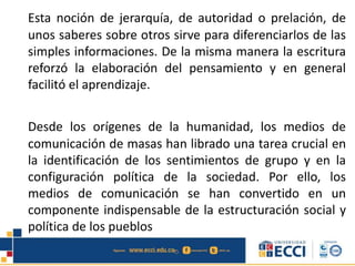 Esta noción de jerarquía, de autoridad o prelación, de
unos saberes sobre otros sirve para diferenciarlos de las
simples informaciones. De la misma manera la escritura
reforzó la elaboración del pensamiento y en general
facilitó el aprendizaje.
Desde los orígenes de la humanidad, los medios de
comunicación de masas han librado una tarea crucial en
la identificación de los sentimientos de grupo y en la
configuración política de la sociedad. Por ello, los
medios de comunicación se han convertido en un
componente indispensable de la estructuración social y
política de los pueblos
 