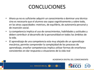 CONCLUCIONES
• Ahora ya no es suficiente adquirir un conocimiento o dominar una técnica
sino es necesario que el alumno sea capaz cognitivamente y sobre todo,
en las otras capacidades: motrices, de equilibrio, de autonomía personal y
de inserción social.
• La competencia implica el uso de conocimientos, habilidades y actitudes y
deben contribuir al desarrollo de la personalidad en todos los ámbitos de
la vida.
• El aprendizaje de una competencia esta muy alejado de un aprendizaje
mecánico, permite comprender la complejidad de los procesos de
aprendizaje, enseñar competencias implica utilizar formas de enseñanza
consistentes en dar respuesta a situaciones de la vida real
ACADEMICA DIGITAL DEL CONOCIMIENTO
 