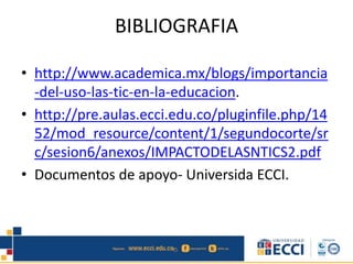 BIBLIOGRAFIA
• http://www.academica.mx/blogs/importancia
-del-uso-las-tic-en-la-educacion.
• http://pre.aulas.ecci.edu.co/pluginfile.php/14
52/mod_resource/content/1/segundocorte/sr
c/sesion6/anexos/IMPACTODELASNTICS2.pdf
• Documentos de apoyo- Universida ECCI.
 