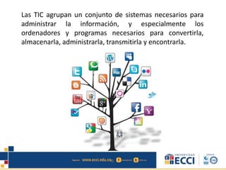 Las TIC agrupan un conjunto de sistemas necesarios para
administrar la información, y especialmente los
ordenadores y programas necesarios para convertirla,
almacenarla, administrarla, transmitirla y encontrarla.
 
